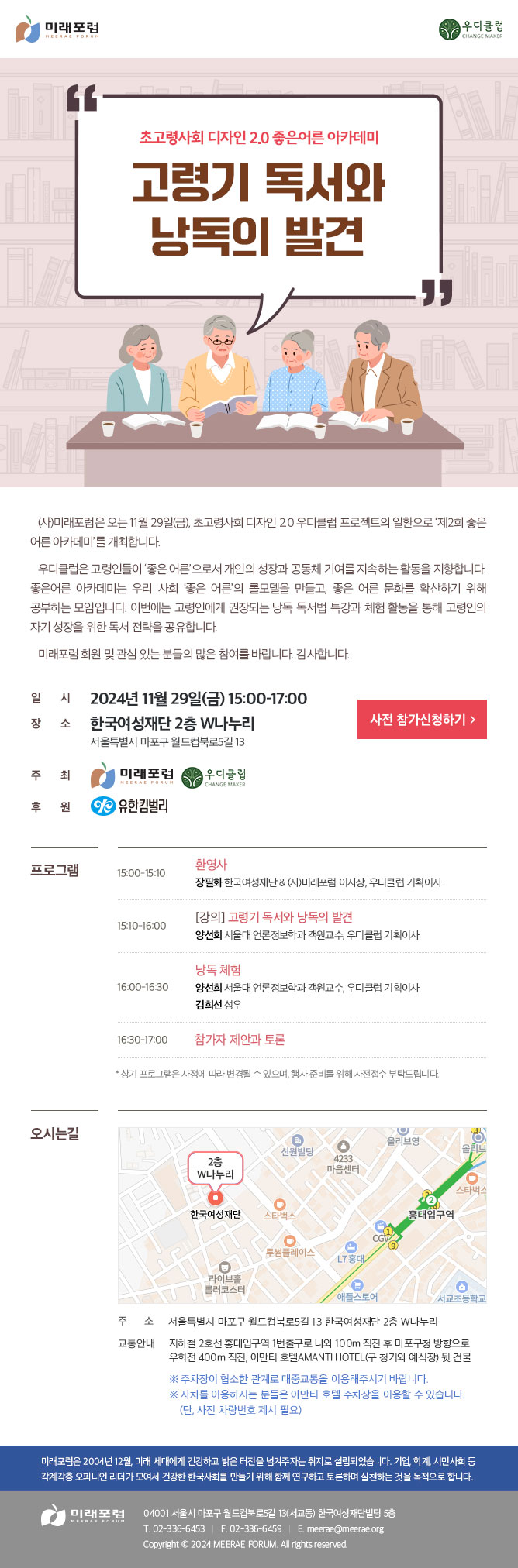 초고령사회 디자인 2.0 좋은어른 아카데미 고령기 독서와 낭독의 발견 (사)미래포럼은 오는 11월 29일(금), 초고령사회 디자인 2.0 우디클럽 프로젝트의 일환으로 ‘제2회 좋은 어른 아카데미’를 개최합니다. 우디클럽은 고령인들이 ‘좋은 어른’으로서 개인의 성장과 공동체 기여를 지속하는 활동을 지향합니다. 좋은어른 아카데미는 우리 사회 ‘좋은 어른’의 롤모델을 만들고, 좋은 어른 문화를 확산하기 위해 공부하는 모임입니다. 이번에는 고령인에게 권장되는 낭독 독서법 특강과 체험 활동을 통해 고령인의 자기 성장을 위한 독서 전략을 공유합니다. 미래포럼 회원 및 관심 있는 분들의 많은 참여를 바랍니다. 감사합니다. 일시: 2024년 11월 29일(금) 15:00-17:00 장소: 한국여성재단 2층 W나누리 (서울특별시 마포구 월드컵북로5길 13) 주최: 미래포럼, 우디클럽 후원: 유한킴벌리 프로그램 15:00-15:10 환영사 - 장필화 한국여성재단 & (사)미래포럼 이사장, 우디클럽 기획이사 15:10-16:00 [강의] 고령기 독서와 낭독의 발견 - 양선희 서울대 언론정보학과 객원교수, 우디클럽 기획이사 16:00-16:30 낭독 체험 - 양선희 서울대 언론정보학과 객원교수, 우디클럽 기획이사, 김희선 성우 16:30-17:00 참가자 제안과 토론 * 상기 프로그램은 사정에 따라 변경될 수 있으며, 행사 준비를 위해 사전접수 부탁드립니다. 오시는길 주소 : 서울특별시 마포구 월드컵북로5길 13 한국여성재단 2층 W나누리 교통안내 : 지하철 2호선 홍대입구역 1번출구로 나와 100m 직진 후 마포구청 방향으로 우회전 400m 직진, 아만티 호텔AMANTI HOTEL(구 청기와 예식장) 뒷 건물 ※ 주차장이 협소한 관계로 대중교통을 이용해주시기 바랍니다. ※ 자차를 이용하시는 분들은 아만티 호텔 주차장을 이용할 수 있습니다. (단, 사전 차량번호 제시 필요) 미래포럼은 2004년 12월, 미래 세대에게 건강하고 밝은 터전을 넘겨주자는 취지로 설립되었습니다. 기업, 학계, 시민사회 등 각계각층 오피니언 리더가 모여서 건강한 한국사회를 만들기 위해 함께 연구하고 토론하며 실천하는 것을 목적으로 합니다. 미래포럼 04001 서울시 마포구 월드컵북로5길 13(서교동) 한국여성재단빌딩 5층 T. 02-336-6453 F. 02-336-6459 E.meerae@meerae.org