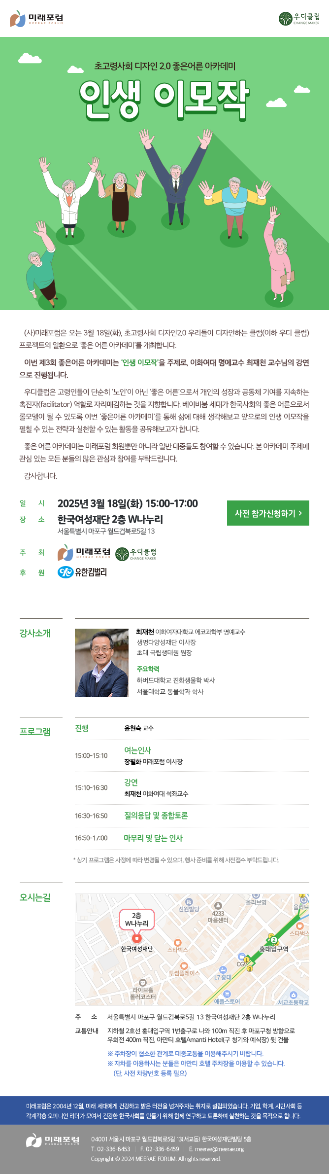 초고령사회 디자인 2.0 좋은어른 아카데미 인생 이모작 (사)미래포럼은 오는 3월 18일(화), 초고령사회 디자인2.0 우리들이 디자인하는 클럽(이하 우디 클럽) 프로젝트의 일환으로 ‘좋은 어른 아카데미’를 개최합니다. 이번 제3회 좋은어른 아카데미는 ‘인생 이모작’을 주제로, 이화여대 명예교수 최재천 교수님의 강연 으로 진행됩니다. 우디클럽은 고령인들이 단순히 ‘노인’이 아닌 ‘좋은 어른’으로서 개인의 성장과 공동체 기여를 지속하는 촉진자(facilitator) 역할로 자리매김하는 것을 지향합니다. 베이비붐 세대가 한국사회의 좋은 어른으로서 롤모델이 될 수 있도록 이번 ‘좋은어른 아카데미’를 통해 삶에 대해 생각해보고 앞으로의 인생 이모작을 펼칠 수 있는 전략과 실천할 수 있는 활동을 공유해보고자 합니다. 좋은 어른 아카데미는 미래포럼 회원뿐만 아니라 일반 대중들도 참여할 수 있습니다. 본 아카데미 주제에 관심 있는 모든 분들의 많은 관심과 참여를 부탁드립니다. 감사합니다. 일시: 2025년 3월 18일(화) 15:00-17:00 장소: 한국여성재단 2층 W나누리 (서울특별시 마포구 월드컵북로5길 13) 주최: 미래포럼, 우디클럽 후원: 유한킴벌리 강사소개 최재천 이화여자대학교 에코과학부 명예교수 생명다양성재단 이사장 초대 국립생태원 원장 주요학력 하버드대학교 진화생물학 박사 서울대학교 동물학과 학사 프로그램 진행 : 윤현숙 교수 15:00-15:10 여는인사 : 장필화 미래포럼 이사장 15:10-16:30 강연 : 최재천 이화여대 석좌교수 16:50-17:00 질의응답 및 종합토론 14:30~15:00 16:50-17:00 * 상기 프로그램은 사정에 따라 변경될 수 있으며, 행사 준비를 위해 사전접수 부탁드립니다. 오시는길 주소 : 서울특별시 마포구 월드컵북로5길 13 한국여성재단 2층 W나누리 교통안내 : 지하철 2호선 홍대입구역 1번출구로 나와 100m 직진 후 마포구청 방향으로 우회전 400m 직진, 아만티 호텔AMANTI HOTEL(구 청기와 예식장) 뒷 건물 ※ 주차장이 협소한 관계로 대중교통을 이용해주시기 바랍니다. ※ 자차를 이용하시는 분들은 아만티 호텔 주차장을 이용할 수 있습니다. (단, 사전 차량번호 제시 필요) 미래포럼은 2004년 12월, 미래 세대에게 건강하고 밝은 터전을 넘겨주자는 취지로 설립되었습니다. 기업, 학계, 시민사회 등 각계각층 오피니언 리더가 모여서 건강한 한국사회를 만들기 위해 함께 연구하고 토론하며 실천하는 것을 목적으로 합니다. 미래포럼 04001 서울시 마포구 월드컵북로5길 13(서교동) 한국여성재단빌딩 5층 T. 02-336-6453 F. 02-336-6459 E.meerae@meerae.org