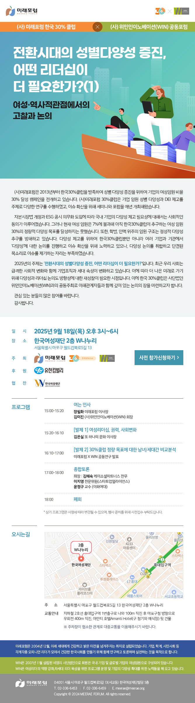 (사)미래포럼 한국30%클럽 × (사)위민인이노베이션 공동포럼 전환시대의 성별다양성 증진, 어떤 리더십이 더 필요한가?(1) 여성·역사점관점에서의 고찰과 논의 (사)미래포럼은 2013년부터 한국30%클럽을 발족하여 성별 다양성 증진을 위하여 기업의 여성임원 비율 30% 달성 캠페인을 전개하고 있습니다. (사)미래포럼 30%클럽은 기업 임원 성별 다양성과 DEI 제고를 주제로 다양한 연구를 수행하였고, 이슈 확산을 위해 세미나와 포럼을 매년 개최해왔습니다. 자본시장법 개정과 ESG 공시 의무화 도입에 따라 국내 기업의 다양성 제고 필요성에 대해서는 사회적인 동의가 이루어졌습니다. 그러나 현재 여성 임원은 7%에 불과해 아직 한국30%클럽이 추구하는 여성 임원 30%의 정량적 다양성 목표를 달성하지는 못했습니다. 또한, 학벌, 인맥 위주의 임원 구조는 정성적 다양성 추구를 방해하고 있습니다. 다양성 제고를 위하여 한국30%클럽뿐만 아니라 여러 기업과 기관에서 ‘다양성’에 대한 논의를 진행하고 이슈 확산을 위해 노력하고 있으나, 다양성 논의를 취합하고 단결된 목소리로 이슈를 제기하는 자리는 부족하였습니다. 2025년의 주제는 ‘전환시대의 성별다양성 증진, 어떤 리더십이 더 필요한가?’입니다. 최근 우리 사회는 급격한 사회적 변화와 함께 기업조직과 세대 속성이 변화하고 있습니다. 이에 따라 더 나은 미래로 가기 위해 다양성과 리더십 논의도 방향성에 대한 재성찰이 필요한 시점입니다. 이에 한국 30%클럽은 위민인이노베이션과의 공동주최로 이해관계자들과 함께 깊이 있는 논의의 장을 마련하고자 합니다. 관심 있는 분들의 많은 참여를 바랍니다. 감사합니다. 일시: 2025년 9월 18일(목) 오후 3시~6시 장소: 한국여성재단 2층 W나누리 (서울특별시 마포구 월드컵북로5길 13) 주최: (사)미래포럼 한국30%클럽, (사)위민인이노베이션(WIN) 후원: 유한킴벌리 협찬: 한국여성재단 프로그램 15:00~15:20 여는 인사 - 장필화 미래포럼 이사장, 김미진 위민인이노베이션(WIN) 회장 15:20~16:10 발제 1. 여성리더십, 권력, 사회변화 - 김은실 또문 이사장 16:10~17:00 발제 2. 30%클럽 정량 목표에 대한 남녀/세대간 비교분석 - 미래포럼 X WIN 공동연구 발표 17:00~18:00 종합토론 - 좌장. 김혜숙 유한킴벌리 고문 18:00 폐회 * 상기 프로그램은 사정에 따라 변경될 수 있으며, 행사 준비를 위해 사전접수 부탁드립니다. 오시는길 주소 : 서울특별시 마포구 월드컵북로5길 13 한국여성재단 2층 W나누리 교통안내 : 지하철 2호선 홍대입구역 1번출구로 나와 100m 직진 후 마포구청 방향으로 우회전 400m 직진, 아만티 호텔AMANTI HOTEL(구 청기와 예식장) 뒷 건물 ※ 주차장이 협소한 관계로 대중교통을 이용해주시기 바랍니다. 미래포럼은 2004년 12월, 미래 세대에게 건강하고 밝은 터전을 넘겨주자는 취지로 설립되었습니다. 기업, 학계, 시민사회 등 각계각층 오피니언 리더가 모여서 건강한 한국사회를 만들기 위해 함께 연구하고 토론하며 실천하는 것을 목적으로 합니다. 미래포럼 04001 서울시 마포구 월드컵북로5길 13(서교동) 한국여성재단빌딩 5층 T. 02-336-6453 F. 02-336-6459 E.meerae@meerae.org WIN은 2007년 11월 설립된 비영리 사단법인으로 회원은 국내 기업 및 글로벌 기업의 여성임원으로 구성되어 있습니다. WIN은 여성리더의 역량 강화,차세대 리더 육성을 위한 프로그램 운영 및 기업의 다양성 확대를 위한 노력들을 해 오고 있습니다.