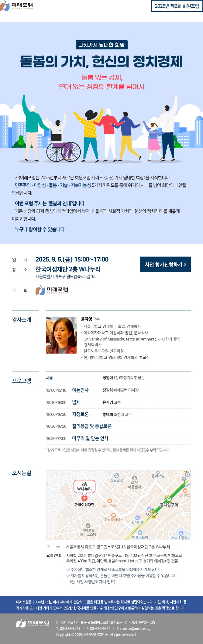 2025년 제2회 회원포럼 다섯가지 담대한 희망 돌봄의 가치, 헌신의 정치경제 돌봄 없는 경제, 연대 없는 성장의 한계를 넘어서 사)미래포럼은 2025년부터 새로운 회원포럼 시리즈 〈다섯 가지 담대한 희망〉을 시작합니다. 민주주의 · 다양성 · 돌봄 · 기술 · 지속가능성 5가지 키워드를 통해 위기의 시대를 넘어 희망의 대안을 모색합니다. 이번 포럼 주제는 ‘돌봄과 연대’입니다. 기존 성장과 경제 중심의 패러다임에서 벗어나 ‘돌봄’의 사회적 가치와 ‘헌신의 정치경제’를 새롭게 이야기합니다. 누구나 참여할 수 있습니다. 미래포럼 회원 및 관심 있는 누구나 환영합니다. 일시: 2025. 9. 5.(금) 15:00~17:00 장소: 한국여성재단 2층 W나누리 (서울특별시 마포구 월드컵북로5길 13) 주최: 미래포럼 강사소개 윤자영 교수 - 서울대학교 경제학과 졸업, 경제학사 - 이화여자대학교 여성학과 졸업, 문학석사 - University of Massachusetts at Amherst, 경제학과 졸업, 경제학박사 - 한국노동연구원 연구위원 - 현) 충남대학교 경상대학 경제학과 부교수 프로그램 사회 - 정영애 (전)여성가족부 장관 15:00~15:10 여는 인사 - 장필화 미래포럼 이사장 15:10~16:00 발제 - 윤자영 교수 16:00~16:30 지정토론 - 홍태희 조선대 교수 16:30~16:50 질의응답 및 종합토론 16:50~17:00 마무리 및 닫는 인사 * 상기 프로그램은 사정에 따라 변경될 수 있으며, 행사 준비를 위해 사전접수 부탁드립니다. 오시는길 주소 : 서울특별시 마포구 월드컵북로5길 13 한국여성재단 2층 W나누리 교통안내 : 지하철 2호선 홍대입구역 1번출구로 나와 100m 직진 후 마포구청 방향으로 우회전 400m 직진, 아만티 호텔AMANTI HOTEL(구 청기와 예식장) 뒷 건물 ※ 주차장이 협소한 관계로 대중교통을 이용해주시기 바랍니다. ※ 자차를 이용하시는 분들은 아만티 호텔 주차장을 이용할 수 있습니다. (단, 사전 차량번호 제시 필요) 미래포럼은 2004년 12월, 미래 세대에게 건강하고 밝은 터전을 넘겨주자는 취지로 설립되었습니다. 기업, 학계, 시민사회 등 각계각층 오피니언 리더가 모여서 건강한 한국사회를 만들기 위해 함께 연구하고 토론하며 실천하는 것을 목적으로 합니다. 미래포럼 04001 서울시 마포구 월드컵북로5길 13(서교동) 한국여성재단빌딩 5층 T. 02-336-6453 F. 02-336-6459 E.meerae@meerae.org