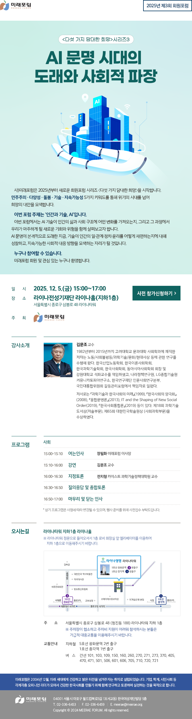 2025년 제3회 회원포럼 다섯가지 담대한 희망 AI 문명 시대의 도래와 사회적 파장 사)미래포럼은 2025년부터 새로운 회원포럼 시리즈 〈다섯 가지 담대한 희망〉을 시작합니다. 민주주의 · 다양성 · 돌봄 · 기술 · 지속가능성 5가지 키워드를 통해 위기의 시대를 넘어 희망의 대안을 모색합니다. 이번 포럼 주제는 ‘인간과 기술, AI’입니다. 이번 포럼에서는 AI 기술이 인간의 삶과 사회 구조에 어떤 변화를 가져오는지, 그리고 그 과정에서 우리가 마주하게 될 새로운 기회와 위험을 함께 살펴보고자 합니다. AI 문명이 본격적으로 도래한 지금, 기술이 인간의 일·관계·정치·윤리를 어떻게 재편하는지에 대해 성찰하고, 지속가능한 사회적 대응 방향을 모색하는 자리가 될 것입니다. 누구나 참여할 수 있습니다. 미래포럼 회원 및 관심 있는 누구나 환영합니다.
일시: 2025. 12. 5.(금) 15:00~17:00
장소: 라이나전성기재단 라이나홀(지하1층) 서울특별시 종로구 삼봉로 48 라이나타워
주최: 미래포럼

강사소개
김문조 교수
1982년부터 2015년까지 고려대학교 문과대학 사회학과에 재직한 저자는 노동/사회불평등/과학기술/문화/현대사상 등에 관한 연구를 수행해 왔다. 한국산업노동학회, 한국이론사회학회, 한국과학기술학회, 한국사회학회, 동아시아사회학회 회장 및 강원대학교 석좌교수를 역임하였고, 나라정책연구원, LG종합기술원 커뮤니카토피아연구소, 한국연구재단 인문사회연구본부, 국민대통합위원회 갈등관리포럼에서 책임자로 일했다. 저서로는 『과학기술과 한국사회의 미래』(1999), 『한국사회의 양극화』(2008), 『융합문명론』(2013), IT and the Shaping of New Social Order(2019), 『한국사회통합론』(2019) 등이 있다. 제18회 과학기술 도서상(저술부문), 제65회 대한민국학술원상 (사회과학부문)을 수상하였다.

프로그램 
사회
15:00~15:10 여는 인사 - 장필화 미래포럼 이사장
15:10~16:00 발제 - 김문조 교수
16:00~16:30 지정토론 - 전치형 카이스트 과학기술정책대학원 교수
16:30~16:50 질의응답 및 종합토론
16:50~17:00 마무리 및 닫는 인사
* 상기 프로그램은 사정에 따라 변경될 수 있으며, 행사 준비를 위해 사전접수 부탁드립니다. 

오시는길
라이나타워 지하1층 라이나홀
※ 라이나타워 정문으로 들어오셔서 1층 로비 화장실 앞 엘리베이터를 이용하여 지하 1층으로 이동해주시기 바랍니다.
주소 : 서울특별시 종로구 삼봉로 48 (청진동 188) 라이나타워 지하 1층
※ 주차장이 협소하고 주차비 지원이 어려워 참석하시는 분들은 가급적 대중교통을 이용해주시기 바랍니다.
교통안내 : 지하철 : 5호선 광화문역 2번 출구, 1호선 종각역 1번 출구 , 버스 : 간선 101, 103, 109, 150, 160, 260, 270, 271, 273, 370, 405, 470, 471, 501, 506, 601, 606, 705, 710, 720, 721

미래포럼은 2004년 12월, 미래 세대에게 건강하고 밝은 터전을 넘겨주자는 취지로 설립되었습니다. 기업, 학계, 시민사회 등 각계각층 오피니언 리더가 모여서 건강한 한국사회를 만들기 위해 함께 연구하고 토론하며 실천하는 것을 목적으로 합니다. 미래포럼 04001 서울시 마포구 월드컵북로5길 13(서교동) 한국여성재단빌딩 5층 T. 02-336-6453 F. 02-336-6459 E.meerae@meerae.org