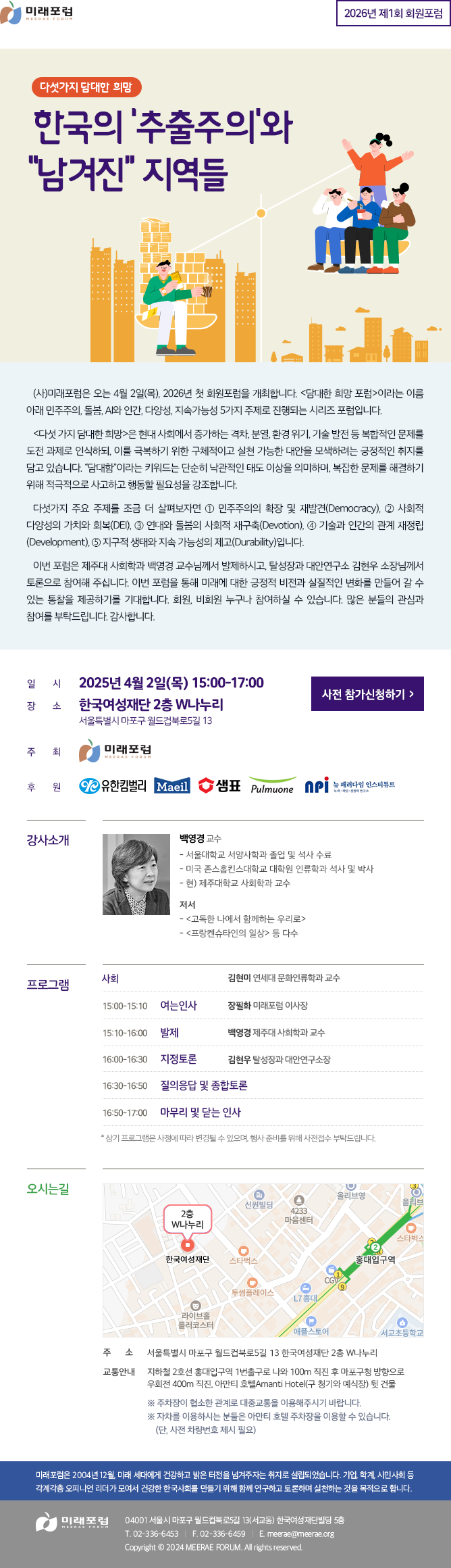 2026년 제1회 회원포럼 다섯가지 담대한 희망 포럼 한국의 ‘추출주의’와 “남겨진” 지역들 (사)미래포럼은 오는 4월 2일(목), 2026년 첫 회원포럼을 개최합니다. <담대한 희망 포럼>이라는 이름 아래 민주주의, 돌봄, AI와 인간, 다양성, 지속가능성 5가지 주제로 진행되는 시리즈 포럼입니다. <다섯 가지 담대한 희망≫은 현대 사회에서 증가하는 격차, 분열, 환경 위기, 기술 발전 등 복합적인 문제를 도전 과제로 인식하되, 이를 극복하기 위한 구체적이고 실천 가능한 대안을 모색하려는 긍정적인 취지를 담고 있습니다. “담대함”이라는 키워드는 단순히 낙관적인 태도 이상을 의미하며, 복잡한 문제를 해결하기 위해 적극적으로 사고하고 행동할 필요성을 강조합니다. 다섯가지 주요 주제를 조금 더 살펴보자면 ① 민주주의의 확장 및 재발견(Democracy), ② 사회적 다양성의 가치와 회복(DEI), ③ 연대와 돌봄의 사회적 재구축(Devotion), ⓸ 기술과 인간의 관계 재정립(Development), ⑤ 지구적 생태와 지속 가능성의 제고(Durability)입니다. 이번 포럼은 제주대 사회학과 백영경 교수님께서 발제하시고, 탈성장과 대안연구소 김현우 소장님께서 토론으로 참여해 주십니다. 이번 포럼을 통해 미래에 대한 긍정적 비전과 실질적인 변화를 만들어 갈 수 있는 통찰을 제공하기를 기대합니다. 회원, 비회원 누구나 참여하실 수 있습니다. 많은 분들의 관심과 참여를 부탁드립니다. 감사합니다. 일시: 2025년 4월 2일(목) 15:00-17:00 장소: 한국여성재단 2층 W나누리 (서울특별시 마포구 월드컵북로5길 13) 주최: 미래포럼 후원: 유한킴벌리, 매일유업, 샘표, 풀무원, 뉴패러다인인스티튜스 강사소개 백영경 제주대 사회학과 교수 - 서울대학교 서양사학과 졸업 및 석사 수료 - 미국 존스홉킨스대학교 대학원 인류학과 석사 및 박사 - 현) 제주대학교 사회학과 교수 저서 - <고독한 나에서 함께하는 우리로> - <프랑켄슈타인의 일상>등 다수 프로그램 사회 - 김현미 연세대 문화인류학과 교수 15:00~15:10 여는 인사 - 장필화 미래포럼 이사장 15:10~16:00 발제 - 백영경 제주대 사회학과 교수 16:00~16:30 지정토론 - 김현우 탈성장과 대안연구소장 16:30~16:50 질의응답 및 종합토론 16:50~17:00 마무리 및 닫는 인사 * 상기 프로그램은 사정에 따라 변경될 수 있으며, 행사 준비를 위해 사전접수 부탁드립니다. 오시는길 주소 : 서울특별시 마포구 월드컵북로5길 13 한국여성재단 2층 W나누리 교통안내 : 지하철 2호선 홍대입구역 1번출구로 나와 100m 직진 후 마포구청 방향으로 우회전 400m 직진, 아만티 호텔AMANTI HOTEL(구 청기와 예식장) 뒷 건물 ※ 주차장이 협소한 관계로 대중교통을 이용해주시기 바랍니다. ※ 자차를 이용하시는 분들은 아만티 호텔 주차장을 이용할 수 있습니다. (단, 사전 차량번호 제시 필요) 미래포럼은 2004년 12월, 미래 세대에게 건강하고 밝은 터전을 넘겨주자는 취지로 설립되었습니다. 기업, 학계, 시민사회 등 각계각층 오피니언 리더가 모여서 건강한 한국사회를 만들기 위해 함께 연구하고 토론하며 실천하는 것을 목적으로 합니다. 미래포럼 04001 서울시 마포구 월드컵북로5길 13(서교동) 한국여성재단빌딩 5층 T. 02-336-6453 F. 02-336-6459 E.meerae@meerae.org