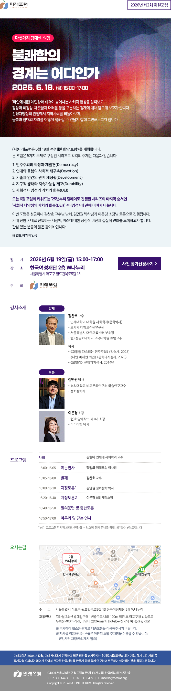 2026년 제2회 회원포럼 다섯가지 담대한 희망 불쾌함의 경계는 어디인가 2026. 6. 19. (금) 15:00-17:00 '타인에 대한 예민함과 배척이 늘어나는 사회적 현상을 살펴보고, 정상과 비정상, 깨끗함과 더러움 등을 구분하는 경계에 대해 탐구해 보고자 합니다. 신경다양성의 관점에서 지역사회를 되돌아보며, 돌봄과 환대의 자리를 어떻게 넓혀갈 수 있을지 함께 고민해보고자 합니다. (사)미래포럼은 6월 19일 <담대한 희망 포럼>을 개최합니다. 본 포럼은 5가지 주제로 구성된 시리즈로 각각의 주제는 다음과 같습니다. 1. 민주주의의 확장과 재발견(Democracy) 2. 연대와 돌봄의 사회적 재구축(Devotion) 3. 기술과 인간의 관계 재정립(Development) 4. 지구적 생태와 지속가능성 제고(Durability) 5. 사회적 다양성의 가치와 회복(DEI) 오는 6월 포럼의 키워드는 '25년부터 릴레이로 진행된 시리즈의 마지막 순서인 '사회적 다양성의 가치와 회복(DEI)', <다양성>에 관해 이야기 나눕니다. 이번 포럼은 성공회대 김찬호 교수님 발제, 김만권 박사님과 이은경 소장님 토론으로 진행됩니다. 거대 전환 시대로 진입하는 시점에, 미래에 대한 긍정적 비전과 실질적 변화를 모색하고자 합니다. 관심 있는 분들의 많은 참여 바랍니다. ※ 별도 참가비 없음 일시 2026년 6월 19일(금) 15:00-17:00 장소 한국여성재단 2층 W나누리 서울특별시 마포구 월드컵북로5길 13 주최 미래포럼 강사소개 발제 김찬호 교수 - 연세대학교 대학원 사회학과(문학박사) - 오사카 대학교객원연구원 - 서울특별시 대안교육센터 부소장 - 현) 성공회대학교 교육대학원 초빙교수 저서 - 《고통을 다스리는 민주주의》 (김영사. 2025) - 《대면 비대면 외면》 (문학과지성사. 2023) - 《모멸감》. 문학과지성사. 2014년 토론 김만권 박사 - 경희대학교 비교문화연구소 학술연구교수 - 정치철학자 이은경 소장 - 현)희망제작소 제7대 소장 - 미디어학 박사 프로그램 사회 김현미 연세대 사회학과 교수 15:00-15:05 여는인사 장필화 미래포럼 이사장 15:05-16:00 발제 김찬호 교수 16:00-16:20 지정토론1 김만권 정치철학 박사 16:20-16:40 지정토론2 이은경 희망제작소장 16:40-16:50 질의응답 및 종합토론 16:50-17:00 마무리 및 닫는 인사 * 상기 프로그램은 사정에 따라 변경될 수 있으며, 행사 준비를 위해 사전접수 부탁드립니다. 오시는길 주소 서울특별시 마포구 월드컵북로5길 13 한국여성재단 2층 W나누리 교통안내 지하철 2호선 홍대입구역 1번출구로 나와 100m 직진 후 마포구청 방향으로 우회전 400m 직진, 아만티 호텔Amanti Hotel(구 청기와 예식장) 뒷 건물 ※ 주차장이 협소한 관계로 대중교통을 이용해주시기 바랍니다. ※ 자차를 이용하시는 분들은 아만티 호텔 주차장을 이용할 수 있습니다. (단, 사전 차량번호 제시 필요) 미래포럼은 2004년 12월, 미래 세대에게 건강하고 밝은 터전을 넘겨주자는 취지로 설립되었습니다. 기업, 학계, 시민사회 등 각계각층 오피니언 리더가 모여서 건강한 한국사회를 만들기 위해 함께 연구하고 토론하며 실천하는 것을 목적으로 합니다. 미래포럼 04001 서울시 마포구 월드컵북로5길 13(서교동) 한국여성재단빌딩 5층 T. 02-336-6453 F. 02-336-6459 E. meerae@meerae.org Copyright © 2024 MEERAE FORUM. All rights reserved.