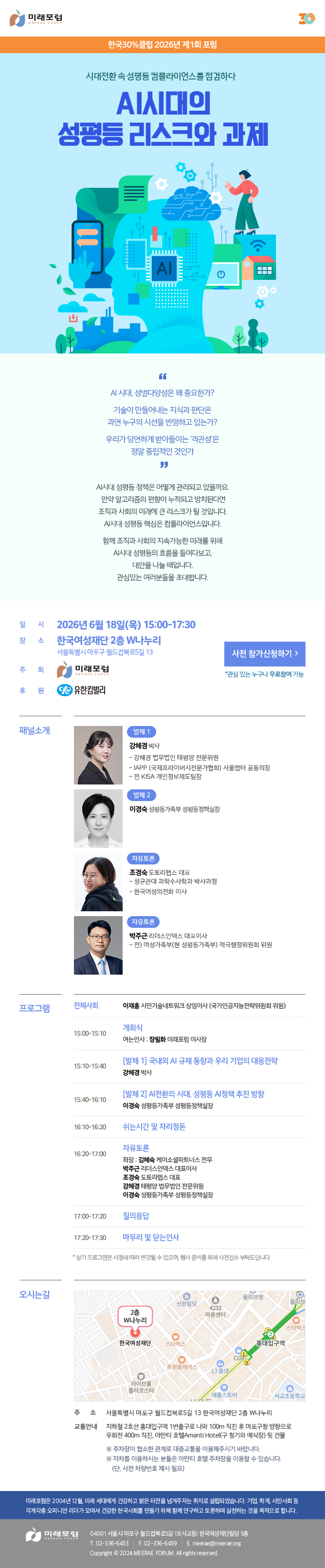 한국30%클럽 2026년 제1회 포럼 시대전환 속 성평등 컴플라이언스를 점검하다 AI시대의 성평등 리스크와 과제 AI 시대, 성별다양성은 왜 중요한가? 기술이 만들어내는 지식과 판단은 과연 누구의 시선을 반영하고 있는가? 우리가 당연하게 받아들이는 ‘객관성’은 정말 중립적인 것인가 AI시대 성평등 정책은 어떻게 관리되고 있을까요. 만약 알고리즘의 편향이 누적되고 방치된다면 조직과 사회의 미래에 큰 리스크가 될 것입니다.AI시대 성평등 핵심은 컴플라이언스입니다. 함께 조직과 사회의 지속가능한 미래를 위해 AI시대 성평등의 흐름을 들여다보고, 대안을 나눌 때입니다. 관심있는 여러분들을 초대합니다. 일시: 2026년 6월 18일(목) 15:00-17:30 장소: 한국여성재단 2층 W나누리 (서울특별시 마포구 월드컵북로5길 13) 주최: 미래포럼 후원: 유한킴벌리 패널소개 발제 1 강혜경 박사 - 강혜경 법무법인 태평양 전문위원 - IAPP (국제프라이버시전문가협회) 서울챕터 공동의장 - 전 KISA 개인정보제도팀장 발제 2 이경숙 성평등가족부 성평등정책실장 자유토론 조경숙 도토리랩스 대표 - 성균관대 과학수사학과 박사과정 - 한국여성의전화 이사 박주근 리더스인덱스 대표이사 - 전) 여성가족부(현 성평등가족부) 적극행정위원회 위원 프로그램 전체사회 - 이재흥 시민기술네트워크 상임이사 (국가인공지능전략위원회 위원) 15:00~15:10 개회식 - 여는인사 : 장필화 미래포럼 이사장 15:10~15:40 [발제 1] 국내외 AI 규제 동향과 우리 기업의 대응전략 - 강혜경 박사 15:40~16:10 [발제 2] AI전환의 시대, 성평등 AI정책 추진 방향 - 이경숙 성평등가족부 성평등정책실장 16:10~16:20 쉬는시간 및 자리정돈 16:20~17:00 자유토론 좌장 : 김혜숙 케이소셜파트너스 전무, 박주근 리더스인덱스 대표이사, 조경숙 도토리랩스 대표, 강혜경 태평양 법무법인 전문위원, 이경숙 성평등가족부 성평등정책실장 17:00~17:20 질의응답 17:20~17:30 마무리 및 닫는 인사 * 상기 프로그램은 사정에 따라 변경될 수 있으며, 행사 준비를 위해 사전접수 부탁드립니다. 오시는길 주소 : 서울특별시 마포구 월드컵북로5길 13 한국여성재단 2층 W나누리 교통안내 : 지하철 2호선 홍대입구역 1번출구로 나와 100m 직진 후 마포구청 방향으로 우회전 400m 직진, 아만티 호텔AMANTI HOTEL(구 청기와 예식장) 뒷 건물 ※ 주차장이 협소한 관계로 대중교통을 이용해주시기 바랍니다. ※ 자차를 이용하시는 분들은 아만티 호텔 주차장을 이용할 수 있습니다. (단, 사전 차량번호 제시 필요) 미래포럼은 2004년 12월, 미래 세대에게 건강하고 밝은 터전을 넘겨주자는 취지로 설립되었습니다. 기업, 학계, 시민사회 등 각계각층 오피니언 리더가 모여서 건강한 한국사회를 만들기 위해 함께 연구하고 토론하며 실천하는 것을 목적으로 합니다. 미래포럼 04001 서울시 마포구 월드컵북로5길 13(서교동) 한국여성재단빌딩 5층 T. 02-336-6453 F. 02-336-6459 E.meerae@meerae.org