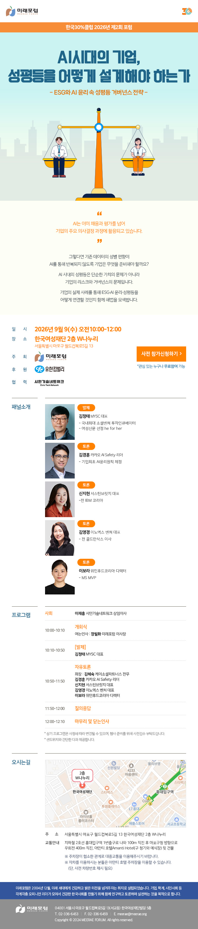 한국30%클럽 2026년 제2회 포럼 AI시대의 기업, 성평등을 어떻게 설계해야 하는가 ESG와 AI 윤리 속 성평등 거버넌스 전략 "AI는 이미 채용과 평가를 넘어 기업의 주요 의사결정 과정에 활용되고 있습니다." 그렇다면 기존 데이터의 성별 편향이 AI를 통해 반복되지 않도록 기업은 무엇을 준비해야 할까요? AI 시대의 성평등은 단순한 가치의 문제가 아니라 기업의 리스크와 거버넌스의 문제입니다. 기업의 실제 사례를 통해 ESG·AI 윤리·성평등을 어떻게 연결할 것인지 함께 해법을 모색합니다. 일시: 2026년 9월 9(수) 오전10:00-10:00 장소: 한국여성재단 2층 W나누리 (서울특별시 마포구 월드컵북로5길 13) 주최: 미래포럼 후원: 유한킴벌리 협력 : 시민기술네트워크 패널소개 발제 김정태 MYSC 대표 - 국내최대 소셜벤쳐 투자인큐베이터 - 여성신문 선정 he for her 토론 김경훈 카카오 AI Safety 리더 - 기업최초 AI윤리원칙 제정 신지현 서스틴브릿지 대표 -전 IBM 코리아 김영경 이노엑스 벤쳐 대표 - 전 골드만삭스 이사 이보라 위민후드코리아 디렉터 - MS MVP 프로그램 사회 - 이재흥 시민기술네트워크 상임이사 10:00~10:10 개회식 - 여는인사 : 장필화 미래포럼 이사장 10:10~10:50 [발제] 김정태 MYSC 대표 10:50~11:50 자유토론 좌장 : 김혜숙 케이소셜파트너스 전무, 김경훈 카카오 AI Safety 리더, 신지현 서스틴브릿지 대표, 김영경 이노엑스 벤처 대표, 이보라 위민후드코리아 디렉터 11:50~12:00 질의응답 12:00~12:10 마무리 및 닫는 인사 * 상기 프로그램은 사정에 따라 변경될 수 있으며, 행사 준비를 위해 사전접수 부탁드립니다. * 샌드위치와 간단한 다과 제공합니다. 오시는길 주소 : 서울특별시 마포구 월드컵북로5길 13 한국여성재단 2층 W나누리 교통안내 : 지하철 2호선 홍대입구역 1번출구로 나와 100m 직진 후 마포구청 방향으로 우회전 400m 직진, 아만티 호텔AMANTI HOTEL(구 청기와 예식장) 뒷 건물 ※ 주차장이 협소한 관계로 대중교통을 이용해주시기 바랍니다. ※ 자차를 이용하시는 분들은 아만티 호텔 주차장을 이용할 수 있습니다. (단, 사전 차량번호 제시 필요) 미래포럼은 2004년 12월, 미래 세대에게 건강하고 밝은 터전을 넘겨주자는 취지로 설립되었습니다. 기업, 학계, 시민사회 등 각계각층 오피니언 리더가 모여서 건강한 한국사회를 만들기 위해 함께 연구하고 토론하며 실천하는 것을 목적으로 합니다. 미래포럼 04001 서울시 마포구 월드컵북로5길 13(서교동) 한국여성재단빌딩 5층 T. 02-336-6453 F. 02-336-6459 E.meerae@meerae.org